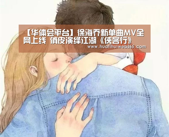 【华体会平台】徐海乔新单曲MV全网上线 俏皮演绎江湖《侠客行》(图1) 华体会频道